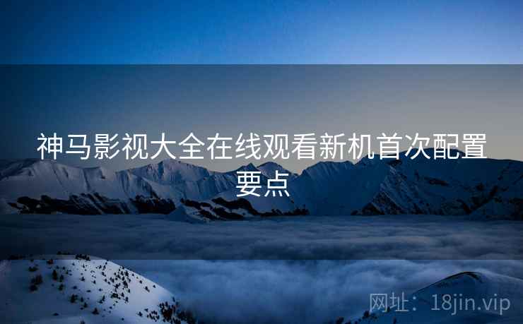 神马影视大全在线观看新机首次配置要点