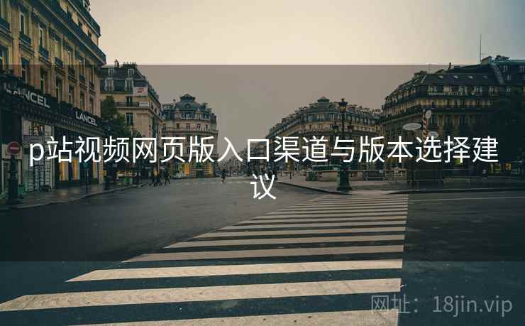 p站视频网页版入口渠道与版本选择建议